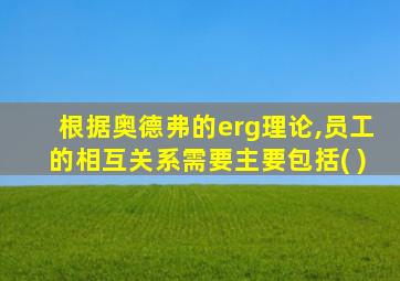 根据奥德弗的erg理论,员工的相互关系需要主要包括( )
